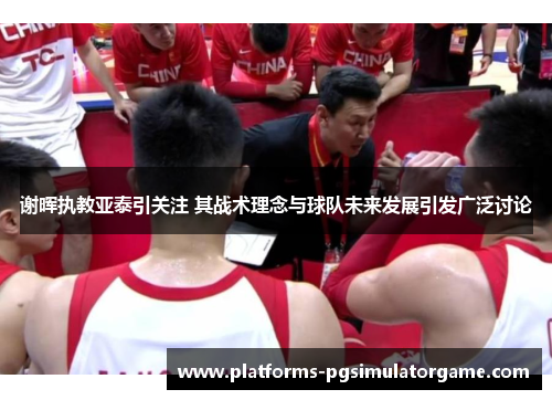 谢晖执教亚泰引关注 其战术理念与球队未来发展引发广泛讨论 谢晖执教亚泰引关注 其战术理念与球队未来发展引发广泛讨论