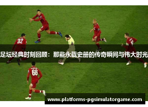 足坛经典时刻回顾：那些永载史册的传奇瞬间与伟大时光