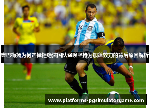 奥巴梅扬为何选择拒绝法国队召唤坚持为加蓬效力的背后原因解析
