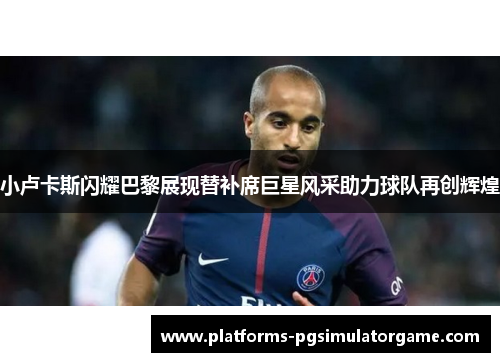 小卢卡斯闪耀巴黎展现替补席巨星风采助力球队再创辉煌