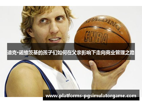 迪克·诺维茨基的孩子们如何在父亲影响下走向商业管理之路 迪克·诺维茨基的孩子们如何在父亲影响下走向商业管理之路