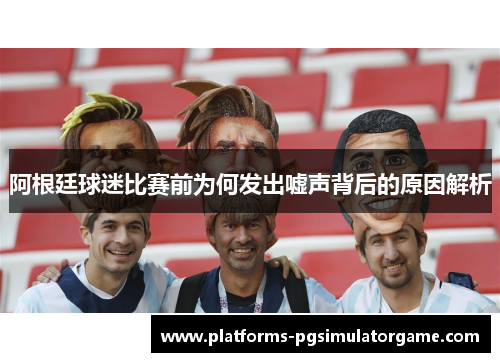 阿根廷球迷比赛前为何发出嘘声背后的原因解析 阿根廷球迷比赛前为何发出嘘声背后的原因解析