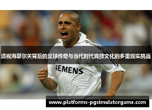 透视海瑟尔关背后的足球传奇与当代时代竞技文化的多重现实挑战
