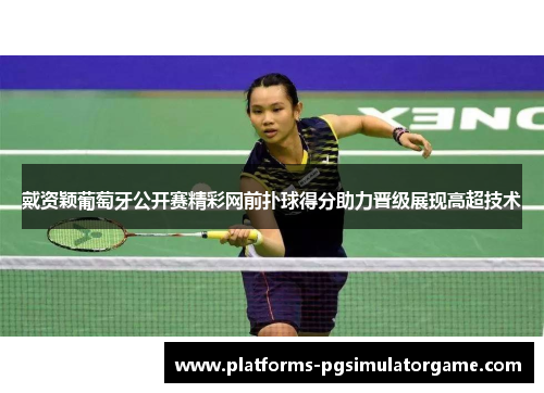戴资颖葡萄牙公开赛精彩网前扑球得分助力晋级展现高超技术