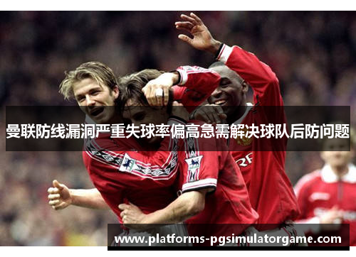 曼联防线漏洞严重失球率偏高急需解决球队后防问题