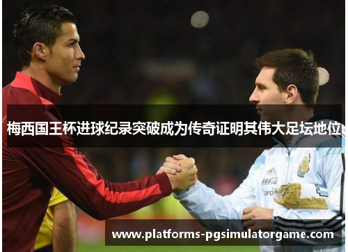 梅西国王杯进球纪录突破成为传奇证明其伟大足坛地位