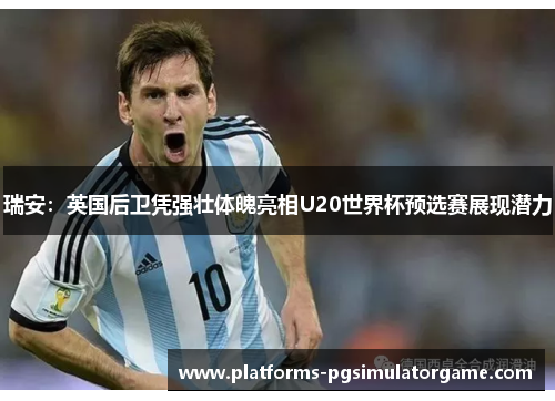 瑞安：英国后卫凭强壮体魄亮相U20世界杯预选赛展现潜力