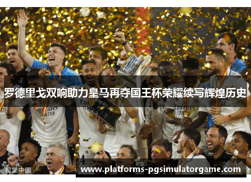 罗德里戈双响助力皇马再夺国王杯荣耀续写辉煌历史